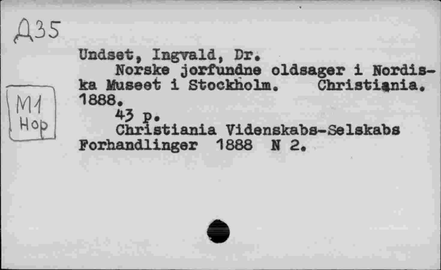 ﻿ündset, Ingvald, Dr»
Norsks jorfundne oldsager і Nordis-ka Museet 1 Stockholm. Christiania. 1888.
45 p.
Christiania Videnskabs-Selskabs Forhandlinger 1888 N 2.